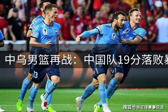 中乌男篮再战：中国队19分落败暴露短板 两将表现亮眼