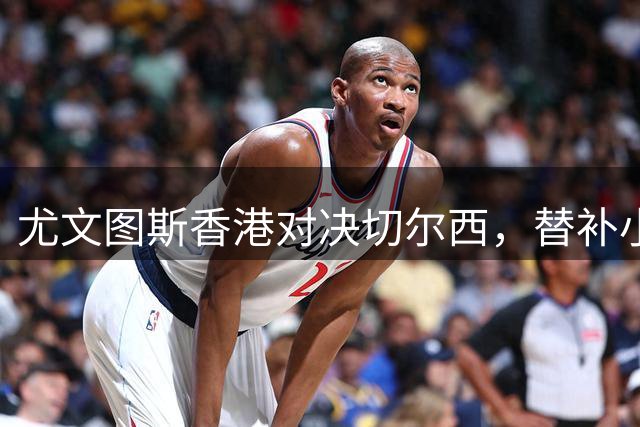 尤文图斯香港对决切尔西，替补小将制胜球锁定胜局