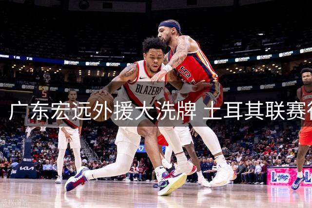 广东宏远外援大洗牌 土耳其联赛得分王或加盟助队冲八强