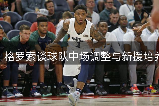 格罗索谈球队中场调整与新援培养策略