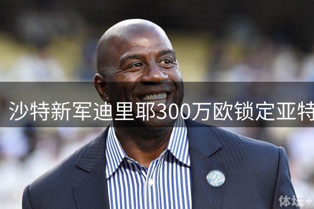 沙特新军迪里耶300万欧锁定亚特兰大后防大将吉姆西蒂