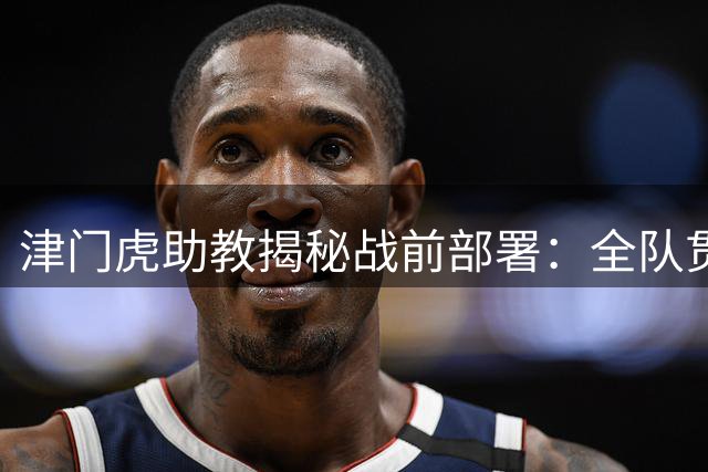 津门虎助教揭秘战前部署：全队贯彻于根伟战术体系 攻防两端全面升级