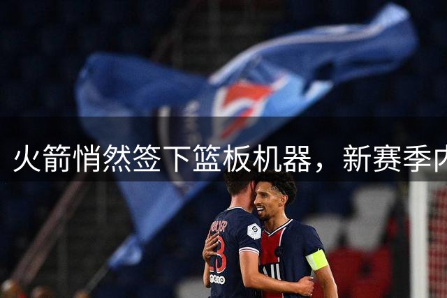 火箭悄然签下篮板机器，新赛季内线防守或将大幅提升