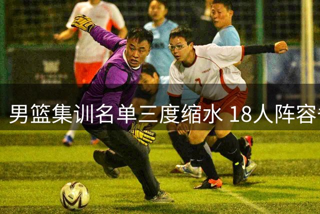 男篮集训名单三度缩水 18人阵容备战四国赛引关注