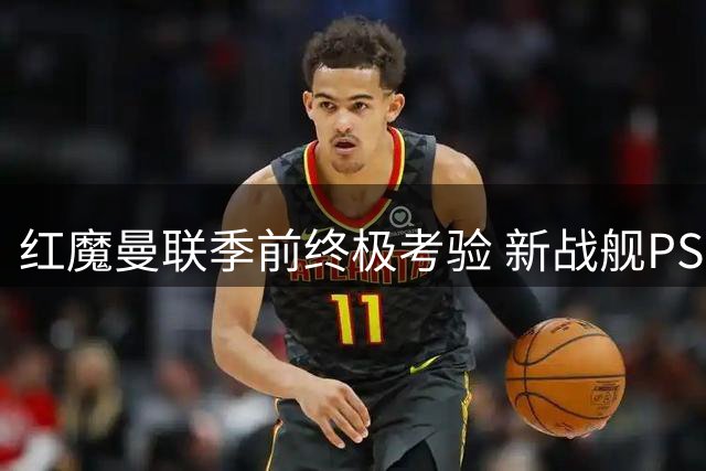 红魔曼联季前终极考验 新战舰PSG上演巅峰对决