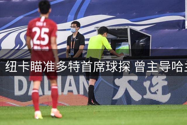 纽卡瞄准多特首席球探 曾主导哈兰德贝林厄姆转会