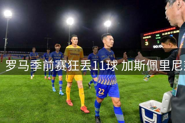 罗马季前赛狂丢11球 加斯佩里尼怒批“糟糕透顶”