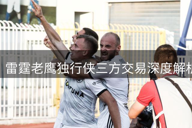 雷霆老鹰独行侠三方交易深度解析：防守悍将易主引发联盟格局变动