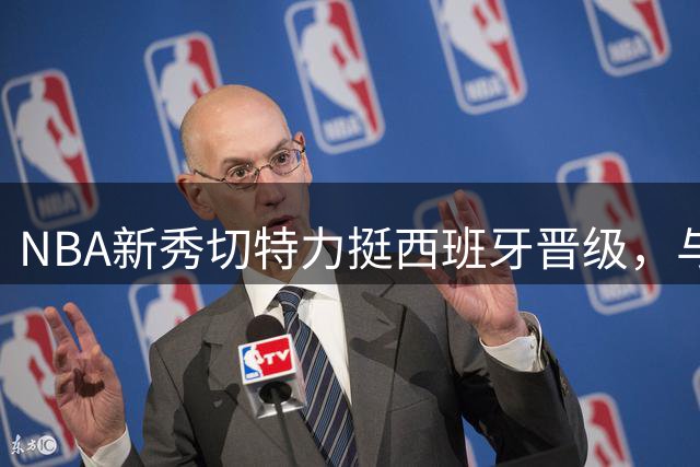 NBA新秀切特力挺西班牙晋级，与文班亚马恩怨再引热议